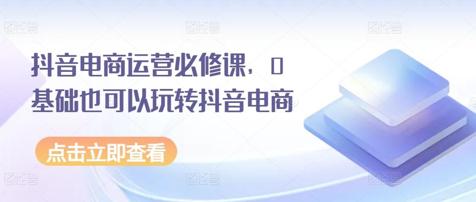 抖音电商运营必修课,0基础也可以玩转抖音电商-海旭网创